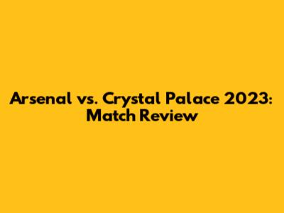 Arsenal vs. Crystal Palace 2023: Match Review