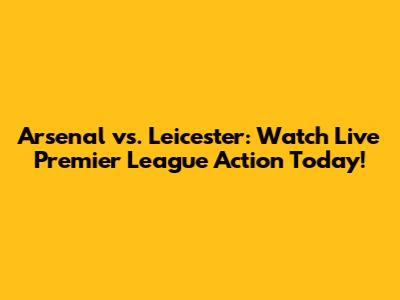 Arsenal vs. Leicester: Watch Live Premier League Action Today!
