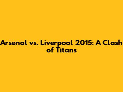 Arsenal vs. Liverpool 2015: A Clash of Titans