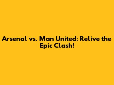 Arsenal vs. Man United: Relive the Epic Clash!
