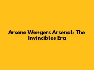 Arsene Wenger's Arsenal: The Invincibles Era