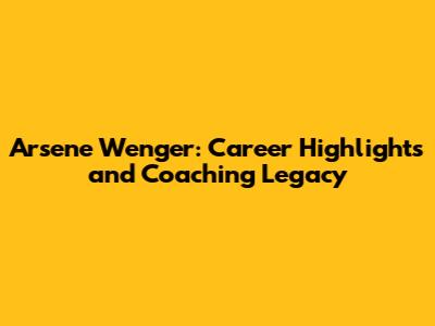 Arsene Wenger: Career Highlights and Coaching Legacy