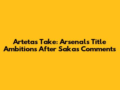Arteta's Take: Arsenal's Title Ambitions After Saka's Comments