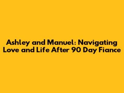 Ashley and Manuel: Navigating Love and Life After 90 Day Fiance