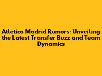 Atletico Madrid Rumors: Unveiling the Latest Transfer Buzz and Team Dynamics