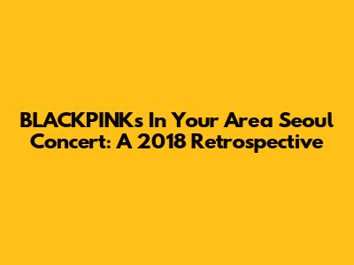BLACKPINK's 'In Your Area' Seoul Concert: A 2018 Retrospective