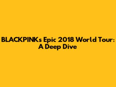 BLACKPINK's Epic 2018 World Tour: A Deep Dive