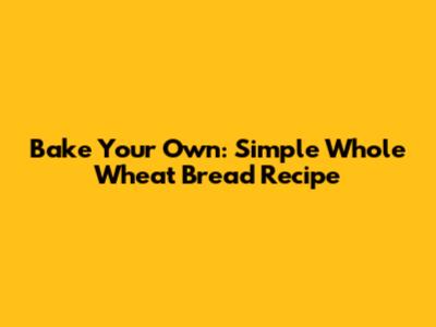 Bake Your Own: Simple Whole Wheat Bread Recipe