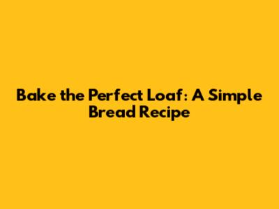 Bake the Perfect Loaf: A Simple Bread Recipe