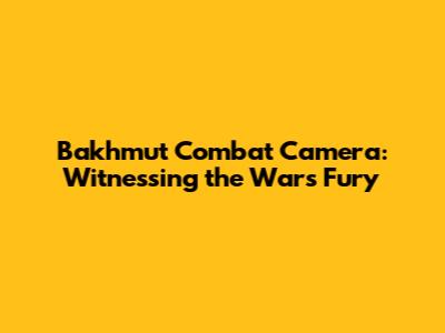 Bakhmut Combat Camera: Witnessing the War's Fury