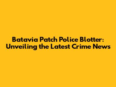 Batavia Patch Police Blotter: Unveiling the Latest Crime News