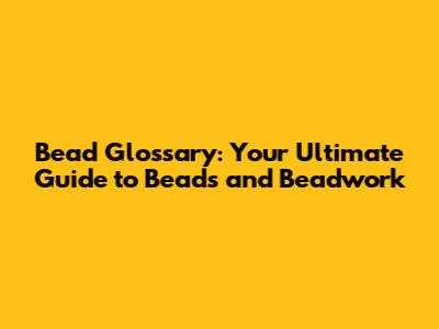 Bead Glossary: Your Ultimate Guide to Beads and Beadwork