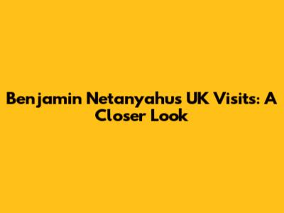 Benjamin Netanyahu's UK Visits: A Closer Look