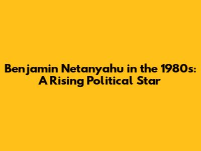 Benjamin Netanyahu in the 1980s: A Rising Political Star