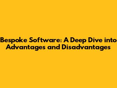 Bespoke Software: A Deep Dive into Advantages and Disadvantages