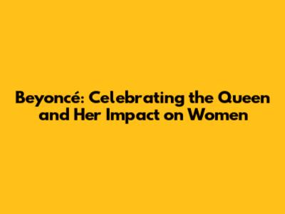 Beyoncé: Celebrating the Queen and Her Impact on Women