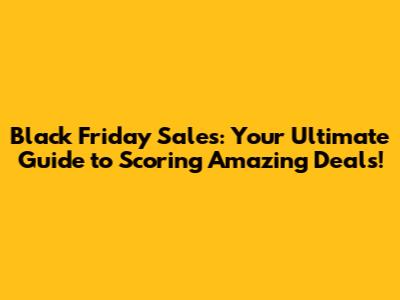 Black Friday Sales: Your Ultimate Guide to Scoring Amazing Deals!