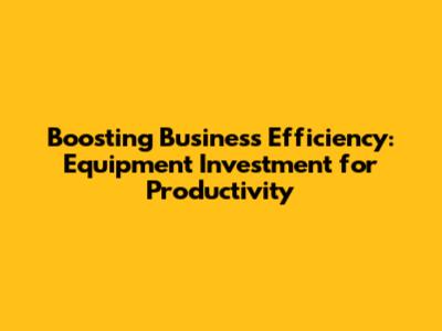 Boosting Business Efficiency: Equipment Investment for Productivity