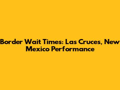 Border Wait Times: Las Cruces, New Mexico Performance