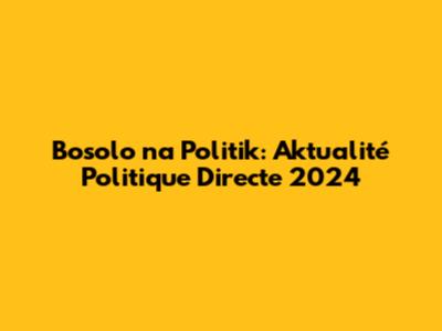 Bosolo na Politik: Aktualité Politique Directe 2024