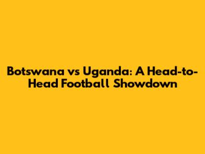 Botswana vs Uganda: A Head-to-Head Football Showdown