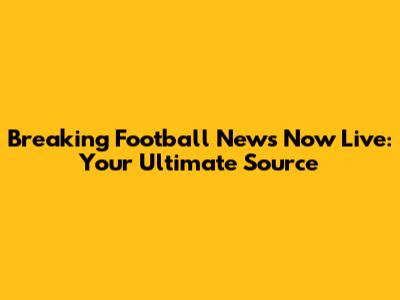 Breaking Football News Now Live: Your Ultimate Source
