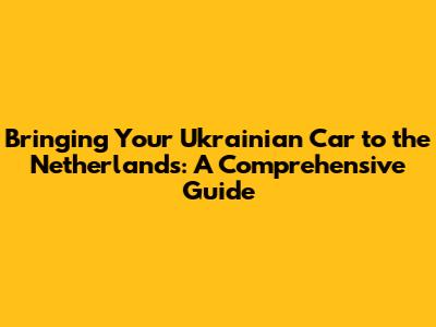 Bringing Your Ukrainian Car to the Netherlands: A Comprehensive Guide