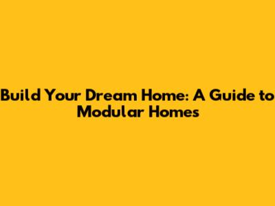 Build Your Dream Home: A Guide to Modular Homes