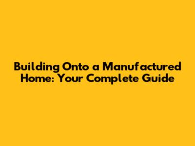 Building Onto a Manufactured Home: Your Complete Guide
