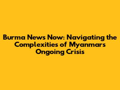 Burma News Now: Navigating the Complexities of Myanmar's Ongoing Crisis