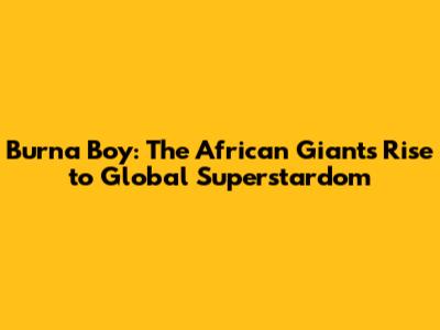 Burna Boy: The African Giant's Rise to Global Superstardom