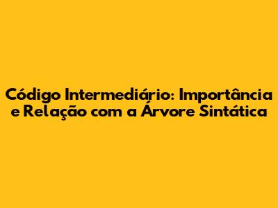 Código Intermediário: Importância e Relação com a Árvore Sintática