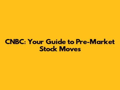 CNBC: Your Guide to Pre-Market Stock Moves