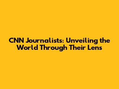 CNN Journalists: Unveiling the World Through Their Lens