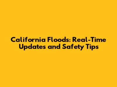 California Floods: Real-Time Updates and Safety Tips