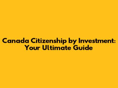 Canada Citizenship by Investment: Your Ultimate Guide
