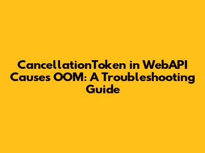 CancellationToken in WebAPI Causes OOM: A Troubleshooting Guide