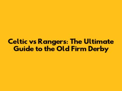 Celtic vs Rangers: The Ultimate Guide to the Old Firm Derby