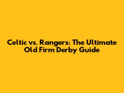 Celtic vs. Rangers: The Ultimate Old Firm Derby Guide
