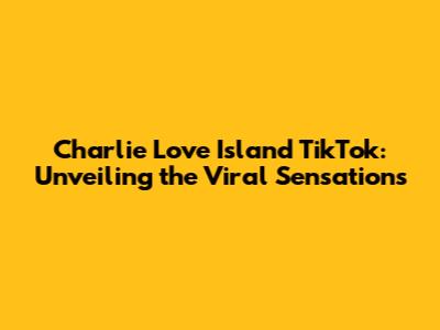 Charlie Love Island TikTok: Unveiling the Viral Sensations