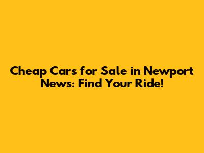Cheap Cars for Sale in Newport News: Find Your Ride!