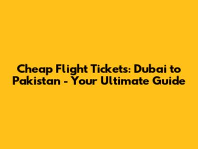 Cheap Flight Tickets: Dubai to Pakistan - Your Ultimate Guide