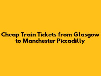 Cheap Train Tickets from Glasgow to Manchester Piccadilly