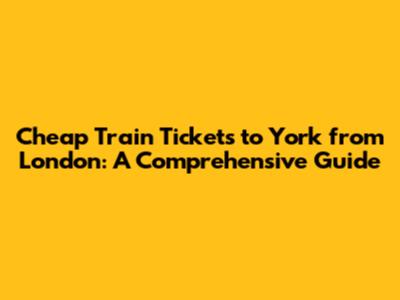 Cheap Train Tickets to York from London: A Comprehensive Guide
