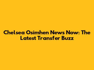 Chelsea Osimhen News Now: The Latest Transfer Buzz