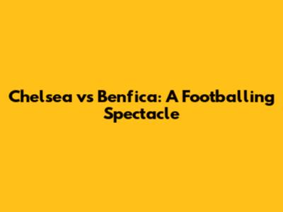 Chelsea vs Benfica: A Footballing Spectacle