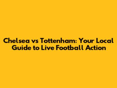 Chelsea vs Tottenham: Your Local Guide to Live Football Action