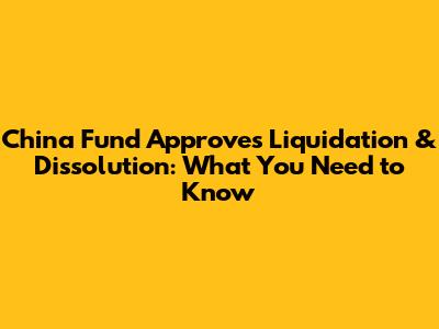 China Fund Approves Liquidation & Dissolution: What You Need to Know