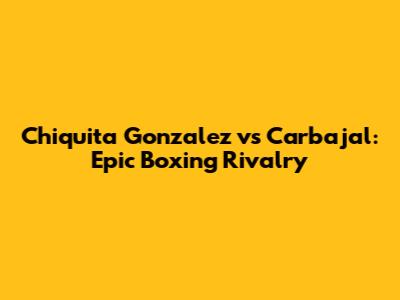 Chiquita Gonzalez vs Carbajal: Epic Boxing Rivalry