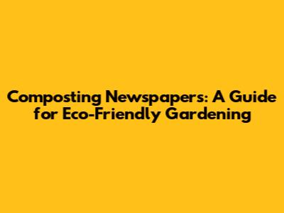 Composting Newspapers: A Guide for Eco-Friendly Gardening